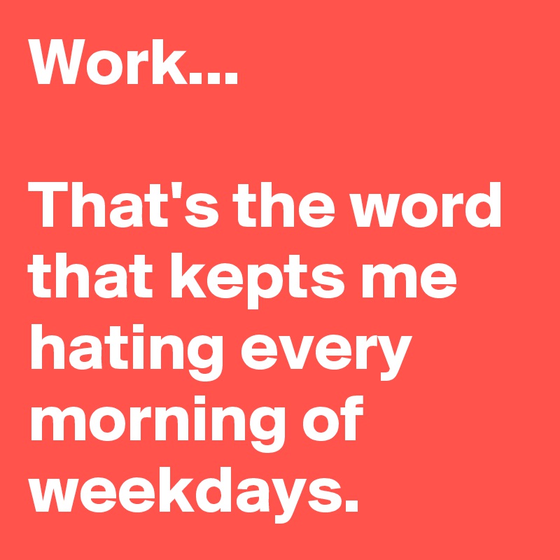 Work...

That's the word that kepts me hating every morning of weekdays.