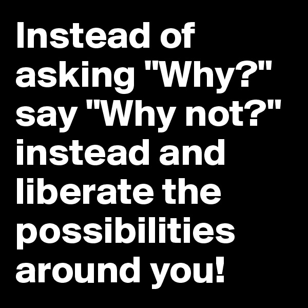 Instead of asking "Why?" say "Why not?" instead and liberate the possibilities around you!