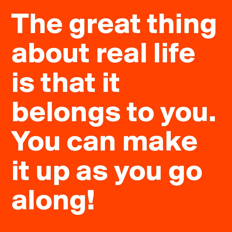 The great thing about real life is that it belongs to you. You can make it up as you go along!