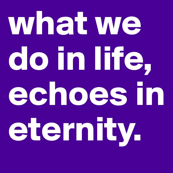 what we do in life, echoes in eternity.