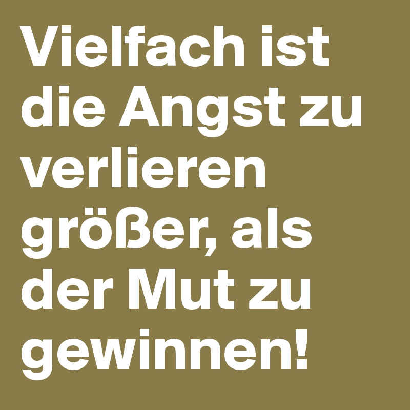 Vielfach ist die Angst zu verlieren größer, als der Mut zu gewinnen!