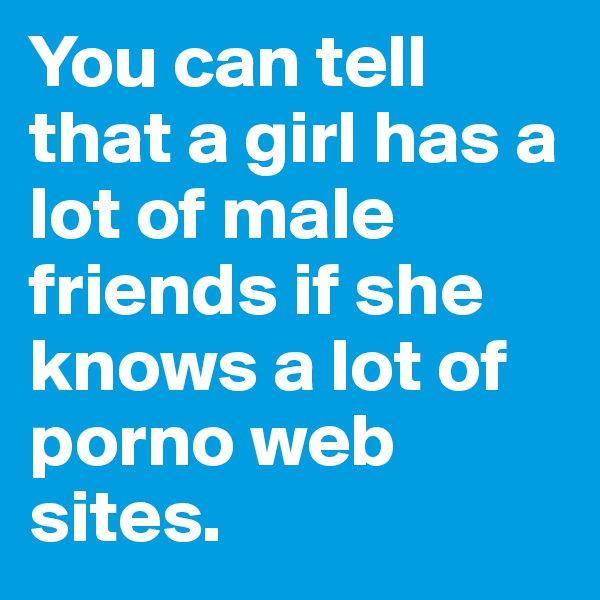 You can tell that a girl has a lot of male friends if she knows a lot of porno web sites.