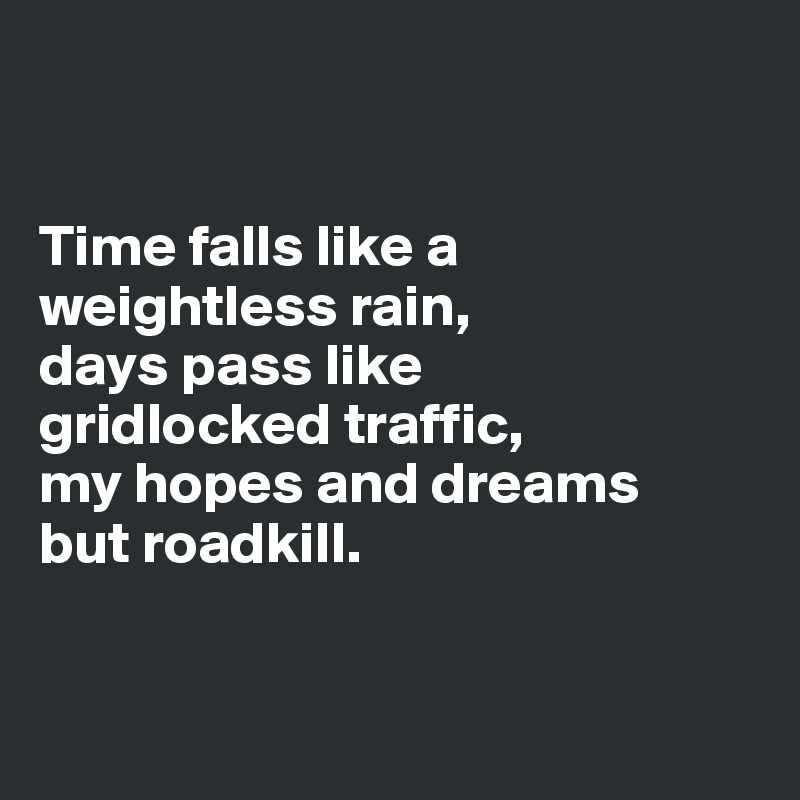 


Time falls like a weightless rain, 
days pass like 
gridlocked traffic, 
my hopes and dreams 
but roadkill.


