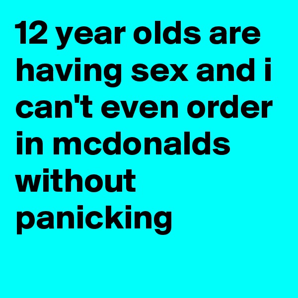 12 year olds are having sex and i can't even order in mcdonalds without panicking