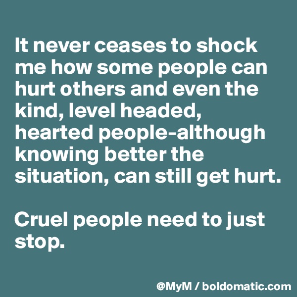 
It never ceases to shock me how some people can hurt others and even the kind, level headed, hearted people-although knowing better the situation, can still get hurt. 

Cruel people need to just stop.

