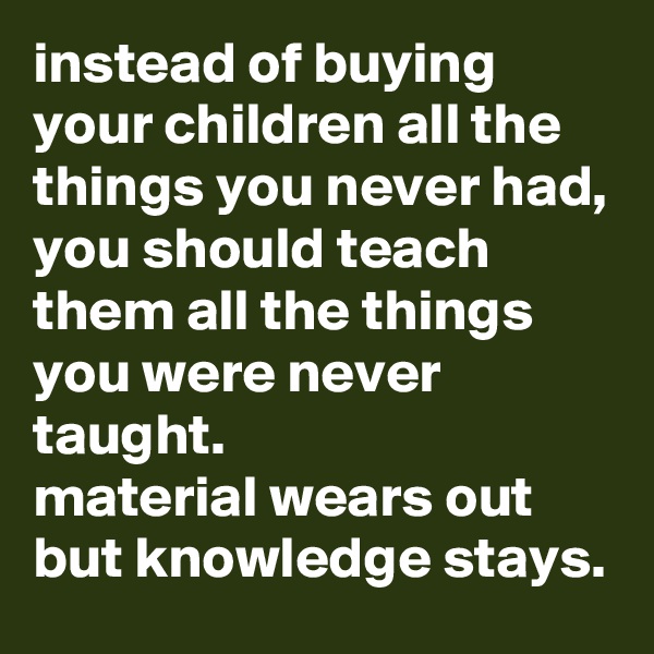 instead of buying your children all the things you never had, you should teach them all the things you were never taught. 
material wears out but knowledge stays.
