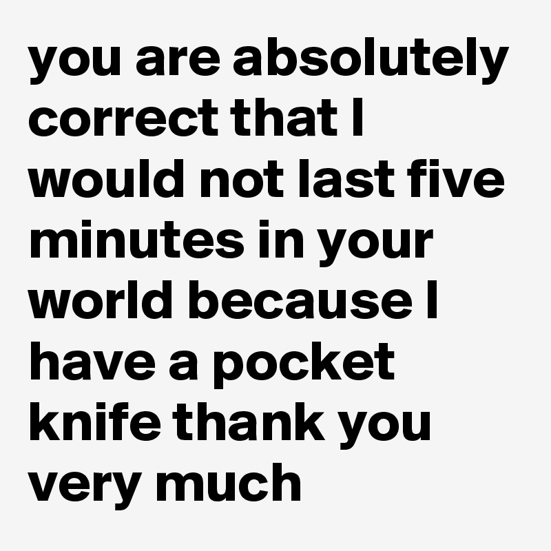 you are absolutely correct that I would not last five minutes in your world because I have a pocket knife thank you very much