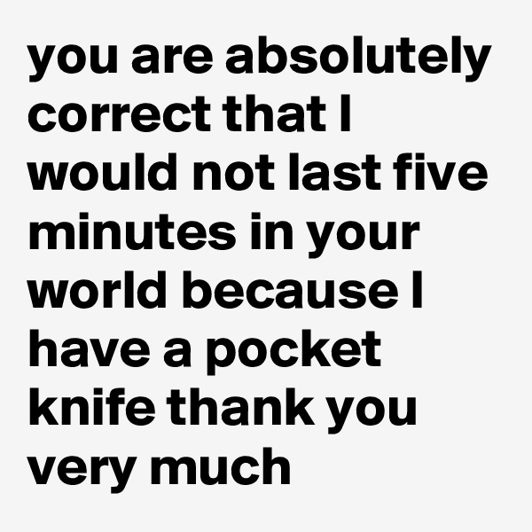 you are absolutely correct that I would not last five minutes in your world because I have a pocket knife thank you very much