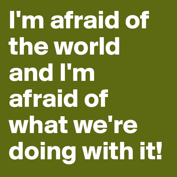 I'm afraid of the world and I'm afraid of what we're doing with it!