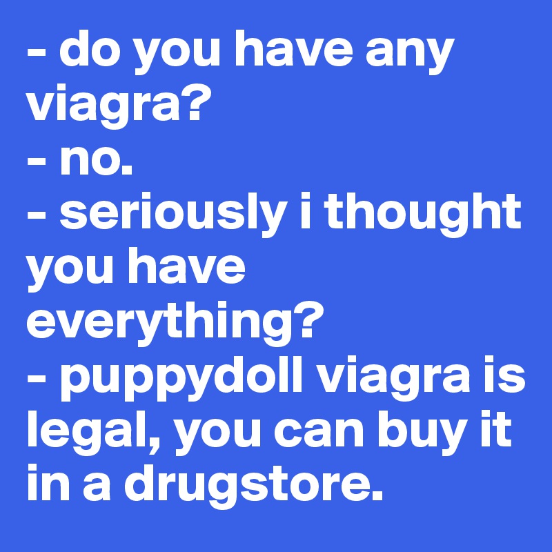 - do you have any viagra?
- no.
- seriously i thought you have everything?
- puppydoll viagra is legal, you can buy it in a drugstore.