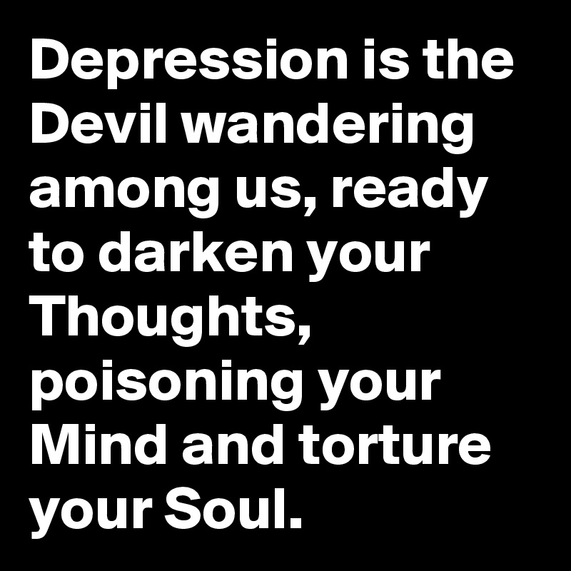 Depression is the Devil wandering among us, ready to darken your Thoughts, poisoning your Mind and torture your Soul.