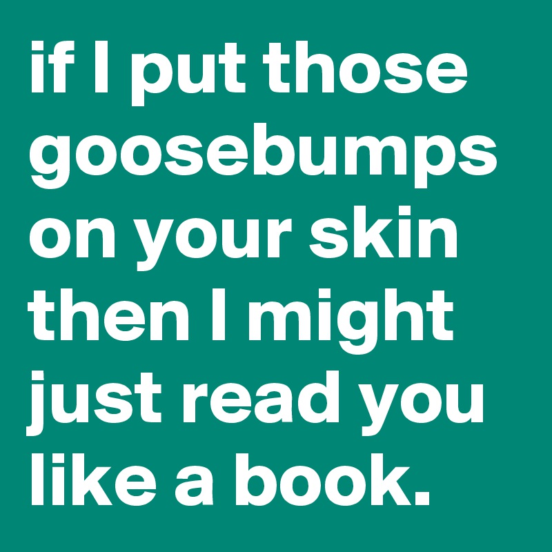 if I put those goosebumps on your skin then I might just read you like a book.