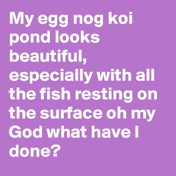 My egg nog koi pond looks beautiful, especially with all the fish resting on the surface oh my God what have I done?