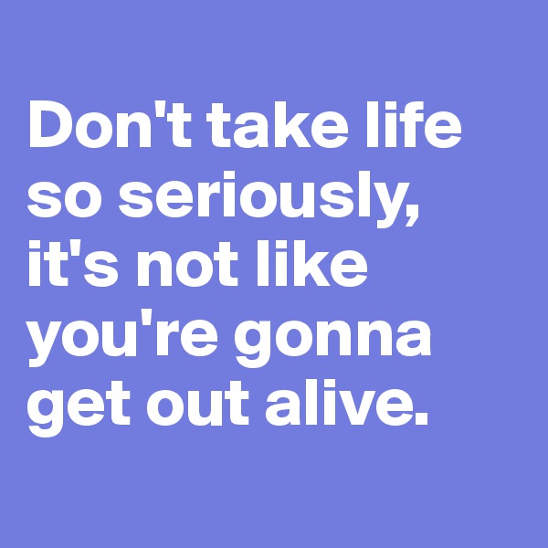 
Don't take life so seriously, it's not like you're gonna get out alive.
