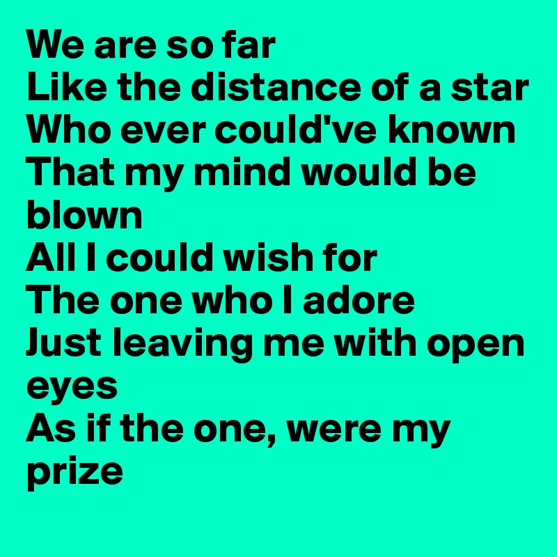 We are so far
Like the distance of a star 
Who ever could've known 
That my mind would be blown
All I could wish for
The one who I adore 
Just leaving me with open eyes 
As if the one, were my prize