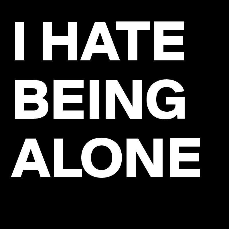 I HATE BEING ALONE
