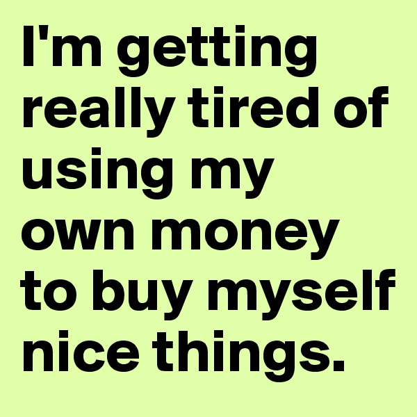 I'm getting really tired of using my own money to buy myself nice things. 