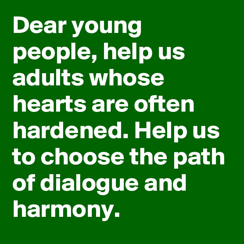 Dear young people, help us adults whose hearts are often hardened. Help us to choose the path of dialogue and harmony.