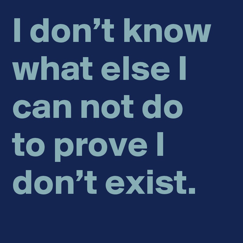 I don’t know what else I can not do to prove I don’t exist.