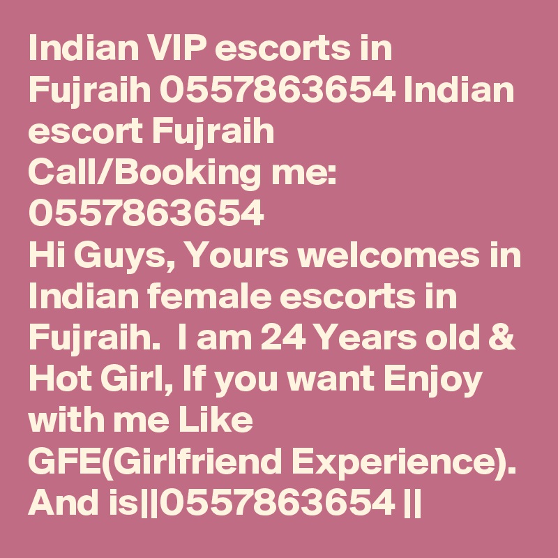 Indian VIP escorts in Fujraih 0557863654 Indian escort Fujraih    Call/Booking me:   0557863654  
Hi Guys, Yours welcomes in Indian female escorts in Fujraih.  I am 24 Years old & Hot Girl, If you want Enjoy with me Like  GFE(Girlfriend Experience). And is||0557863654 || 