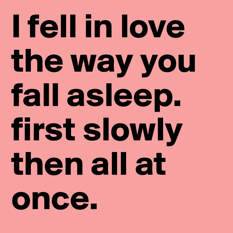 I fell in love the way you fall asleep.
first slowly then all at once.