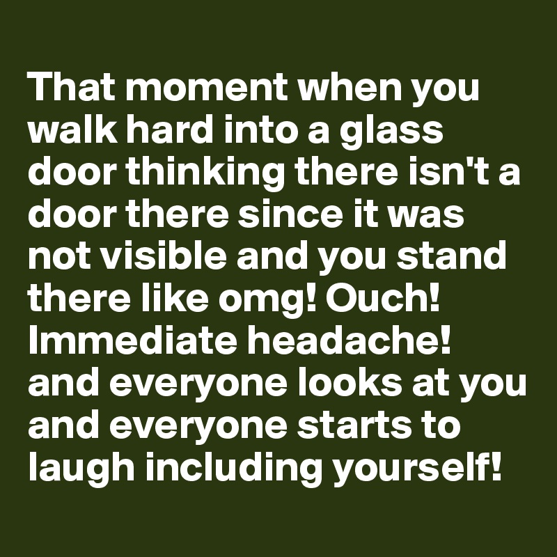 
That moment when you walk hard into a glass door thinking there isn't a door there since it was not visible and you stand there like omg! Ouch! Immediate headache! and everyone looks at you and everyone starts to laugh including yourself!