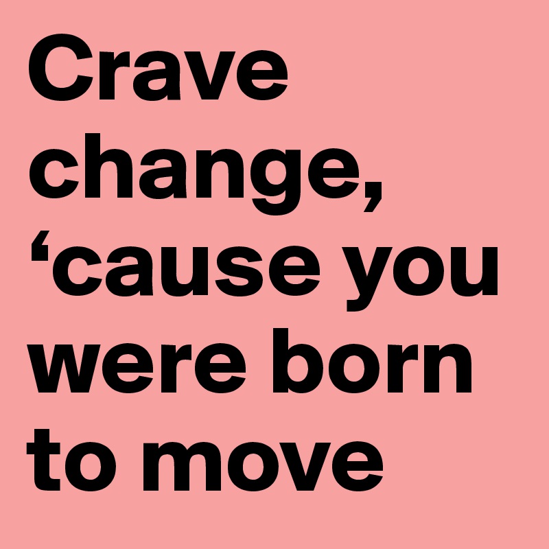Crave change, ‘cause you were born to move