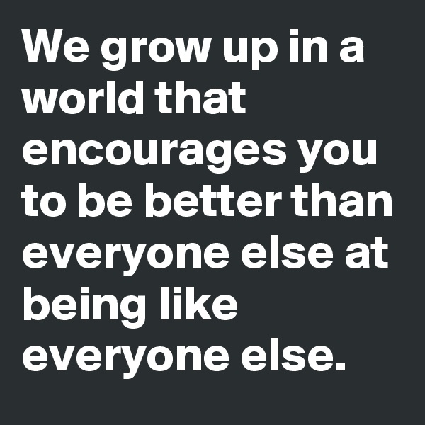 We grow up in a world that encourages you to be better than everyone else at being like everyone else.