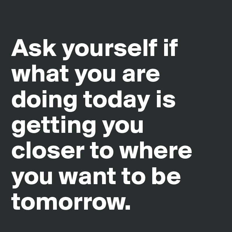
Ask yourself if what you are doing today is getting you closer to where you want to be tomorrow.