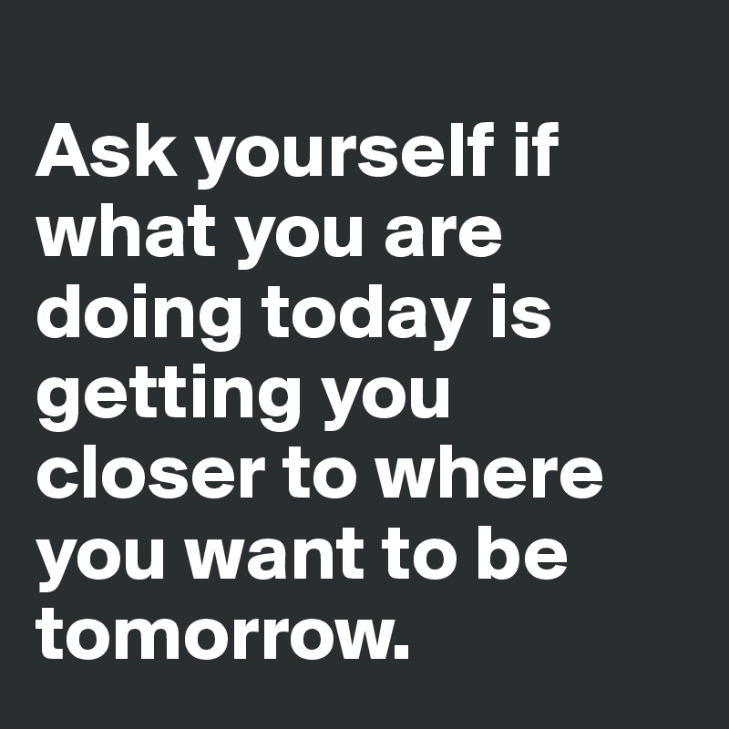 Ask yourself if what you're doing today is getting closer to where you want  to be tomorrow.