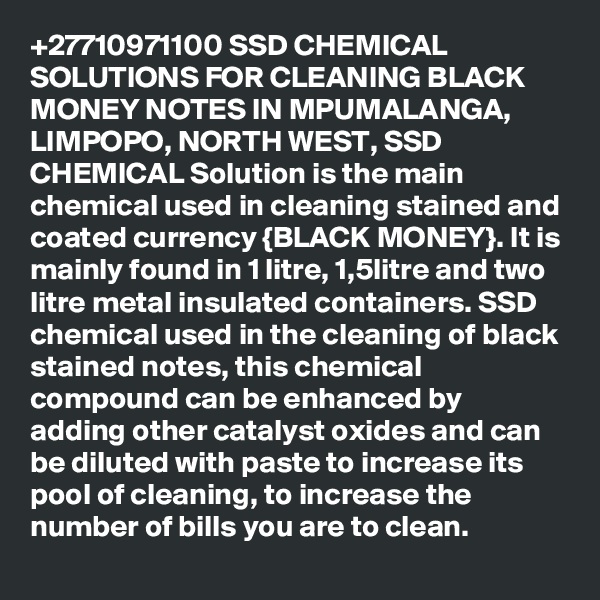 +27710971100 SSD CHEMICAL SOLUTIONS FOR CLEANING BLACK MONEY NOTES IN MPUMALANGA, LIMPOPO, NORTH WEST, SSD CHEMICAL Solution is the main chemical used in cleaning stained and coated currency {BLACK MONEY}. It is mainly found in 1 litre, 1,5litre and two litre metal insulated containers. SSD chemical used in the cleaning of black stained notes, this chemical compound can be enhanced by adding other catalyst oxides and can be diluted with paste to increase its pool of cleaning, to increase the number of bills you are to clean.