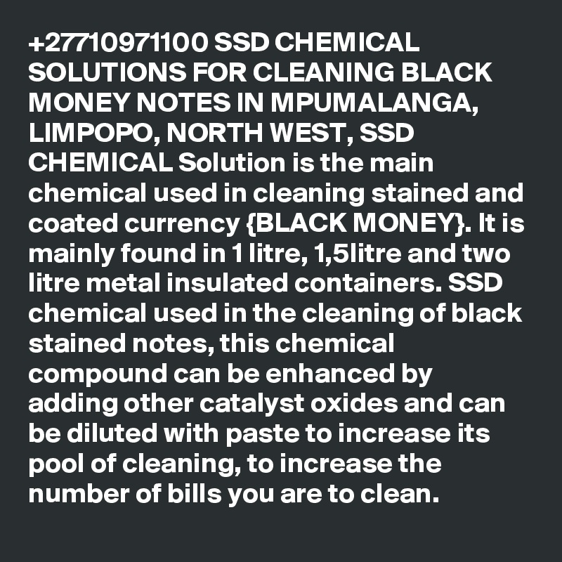 +27710971100 SSD CHEMICAL SOLUTIONS FOR CLEANING BLACK MONEY NOTES IN MPUMALANGA, LIMPOPO, NORTH WEST, SSD CHEMICAL Solution is the main chemical used in cleaning stained and coated currency {BLACK MONEY}. It is mainly found in 1 litre, 1,5litre and two litre metal insulated containers. SSD chemical used in the cleaning of black stained notes, this chemical compound can be enhanced by adding other catalyst oxides and can be diluted with paste to increase its pool of cleaning, to increase the number of bills you are to clean.