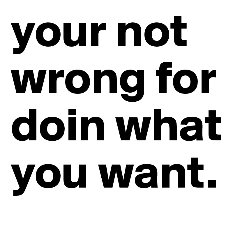 your not wrong for doin what you want.