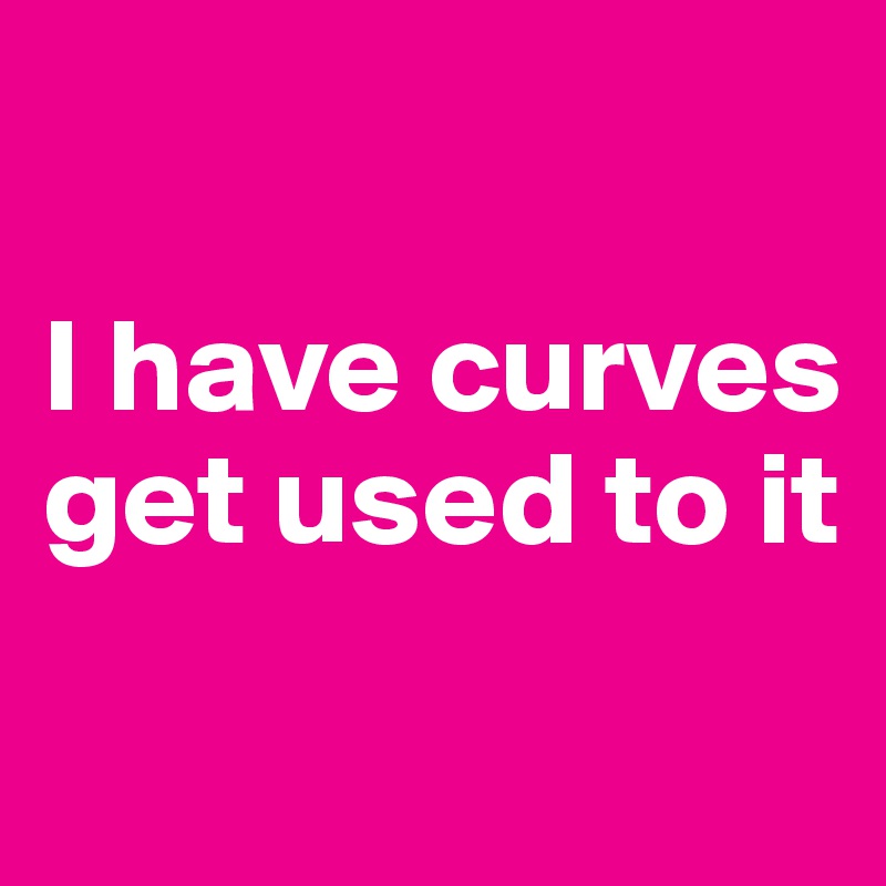 

I have curves
get used to it
