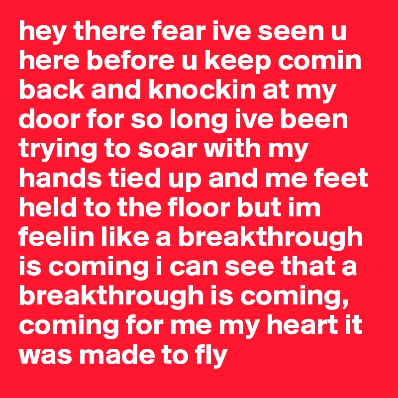 hey there fear ive seen u here before u keep comin back and knockin at my door for so long ive been trying to soar with my hands tied up and me feet held to the floor but im feelin like a breakthrough is coming i can see that a breakthrough is coming, coming for me my heart it was made to fly