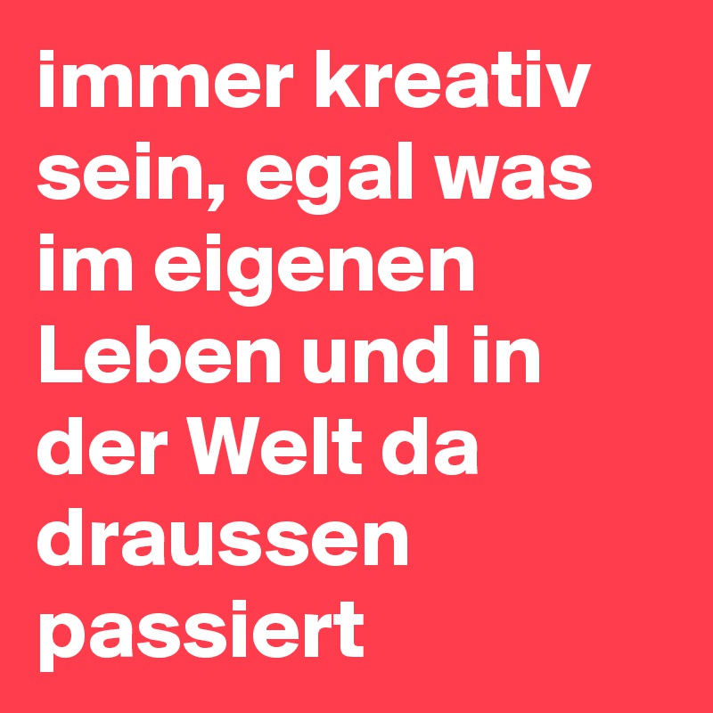 immer kreativ sein, egal was im eigenen Leben und in der Welt da draussen passiert