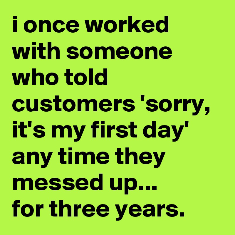 i once worked with someone who told customers 'sorry, it's my first day' any time they messed up... 
for three years.