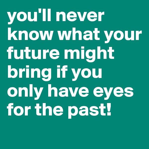 you'll never know what your future might bring if you only have eyes for the past!