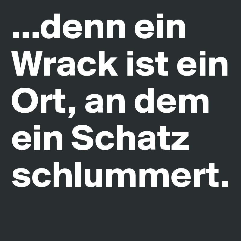 ...denn ein Wrack ist ein Ort, an dem ein Schatz schlummert.