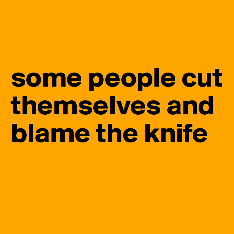 

some people cut themselves and blame the knife

