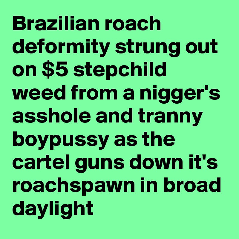 Brazilian roach deformity strung out on $5 stepchild weed from a nigger's asshole and tranny boypussy as the cartel guns down it's roachspawn in broad daylight