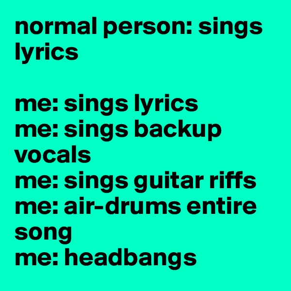 normal person: sings lyrics  

me: sings lyrics 
me: sings backup vocals 
me: sings guitar riffs 
me: air-drums entire song 
me: headbangs