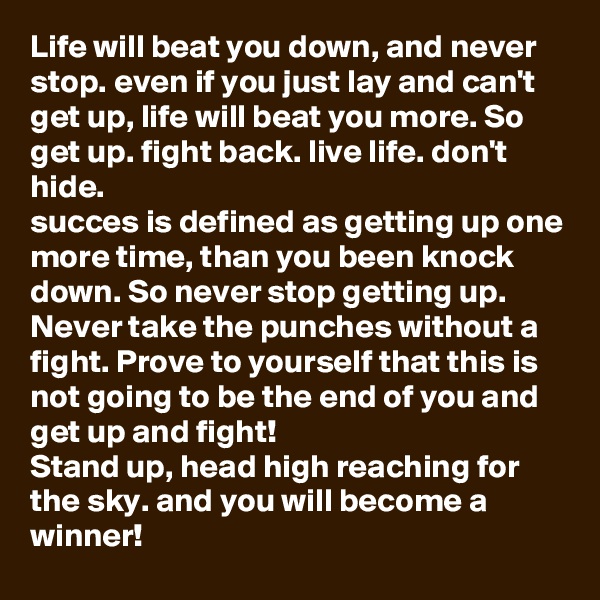 Life will beat you down, and never stop. even if you just lay and can't get up, life will beat you more. So get up. fight back. live life. don't hide. 
succes is defined as getting up one more time, than you been knock down. So never stop getting up. Never take the punches without a fight. Prove to yourself that this is not going to be the end of you and get up and fight! 
Stand up, head high reaching for the sky. and you will become a winner! 