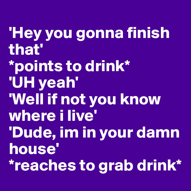 
'Hey you gonna finish that'
*points to drink*
'UH yeah' 
'Well if not you know where i live'
'Dude, im in your damn house' 
*reaches to grab drink*