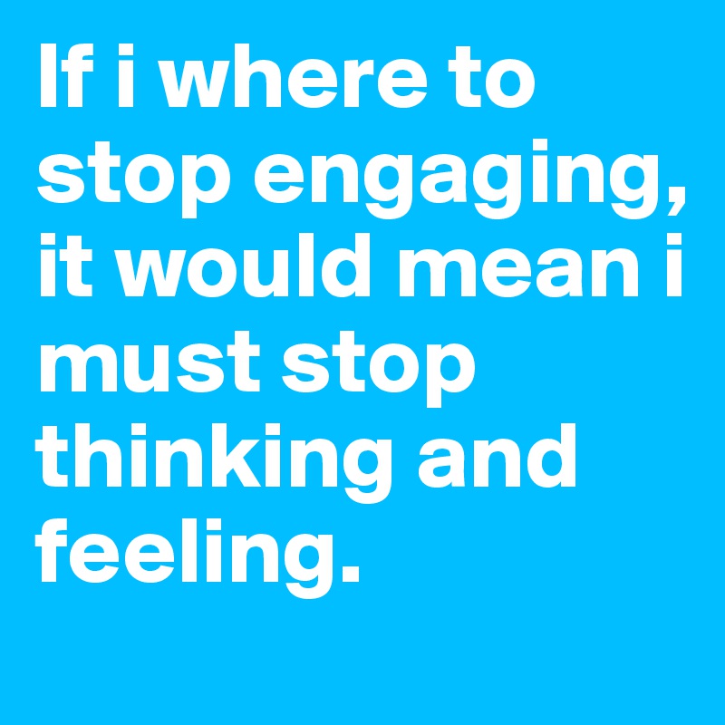 If i where to stop engaging, it would mean i must stop thinking and feeling.