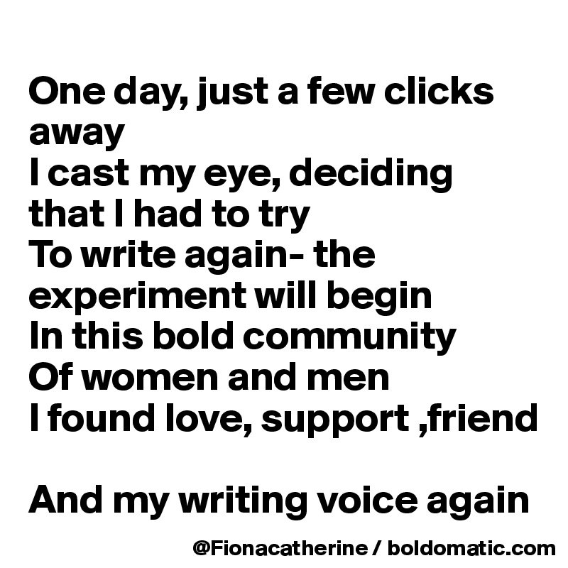 
One day, just a few clicks away
I cast my eye, deciding
that I had to try
To write again- the experiment will begin
In this bold community
Of women and men
I found love, support ,friend

And my writing voice again