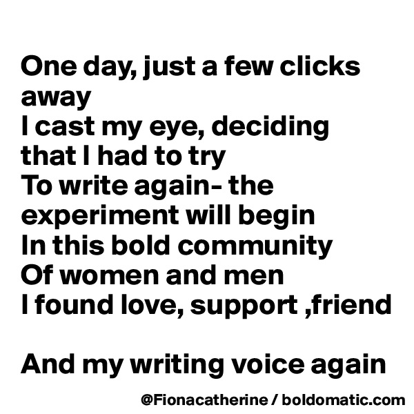 
One day, just a few clicks away
I cast my eye, deciding
that I had to try
To write again- the experiment will begin
In this bold community
Of women and men
I found love, support ,friend

And my writing voice again