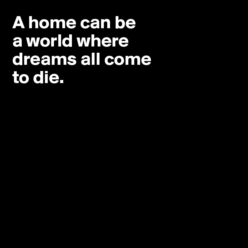 A home can be 
a world where 
dreams all come 
to die.







