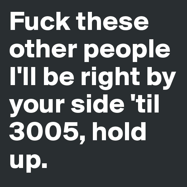 Fuck these other people I'll be right by your side 'til 3005, hold up.