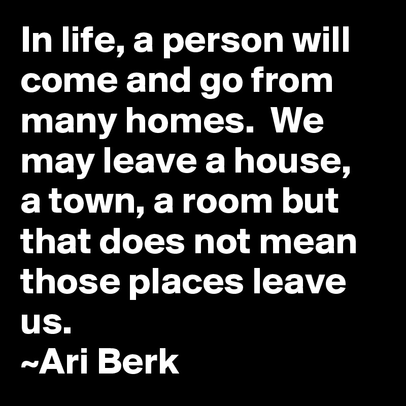 In life, a person will come and go from many homes.  We may leave a house, a town, a room but that does not mean those places leave us.
~Ari Berk